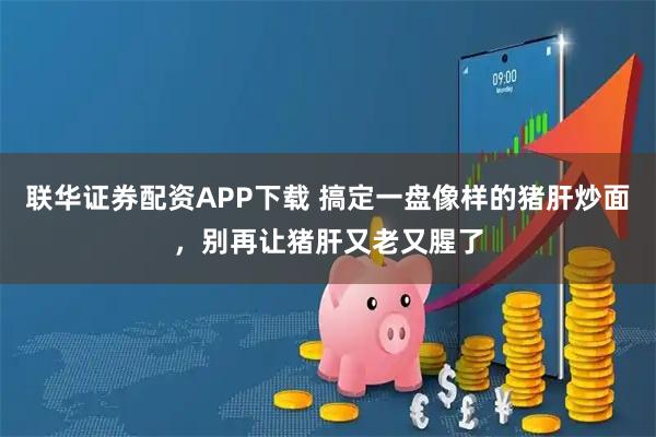 联华证券配资APP下载 搞定一盘像样的猪肝炒面，别再让猪肝又老又腥了