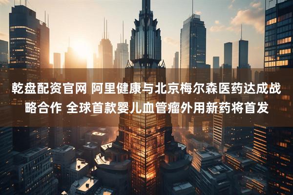 乾盘配资官网 阿里健康与北京梅尔森医药达成战略合作 全球首款婴儿血管瘤外用新药将首发