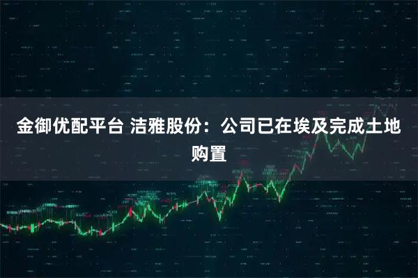 金御优配平台 洁雅股份：公司已在埃及完成土地购置