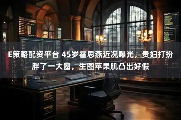 E策略配资平台 45岁霍思燕近况曝光，贵妇打扮胖了一大圈，生图苹果肌凸出好假