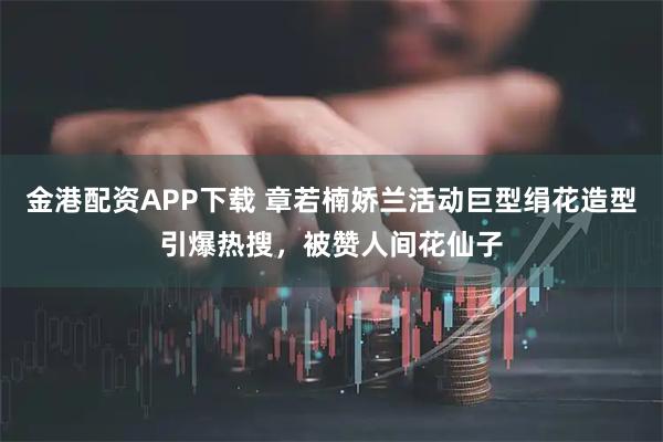 金港配资APP下载 章若楠娇兰活动巨型绢花造型引爆热搜，被赞人间花仙子