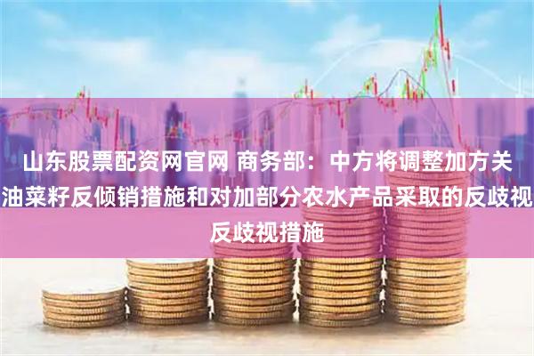 山东股票配资网官网 商务部：中方将调整加方关注的油菜籽反倾销措施和对加部分农水产品采取的反歧视措施