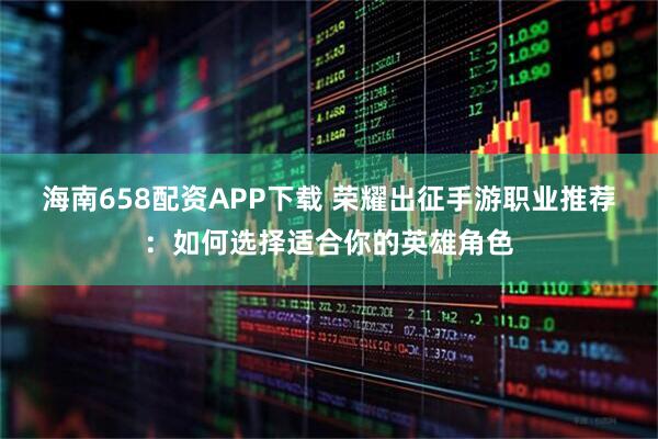 海南658配资APP下载 荣耀出征手游职业推荐：如何选择适合你的英雄角色