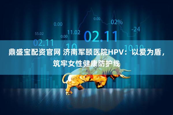 鼎盛宝配资官网 济南军颐医院HPV：以爱为盾，筑牢女性健康防护线