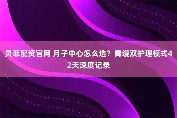 灵菲配资官网 月子中心怎么选？青缦双护理模式42天深度记录