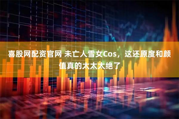 喜股网配资官网 未亡人雪女Cos，这还原度和颜值真的太太太绝了