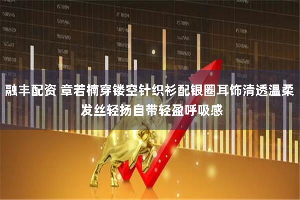 融丰配资 章若楠穿镂空针织衫配银圈耳饰清透温柔 发丝轻扬自带轻盈呼吸感